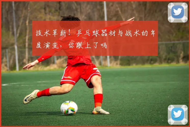技术革新！乒乓球器材与战术的年度演变，你跟上了吗