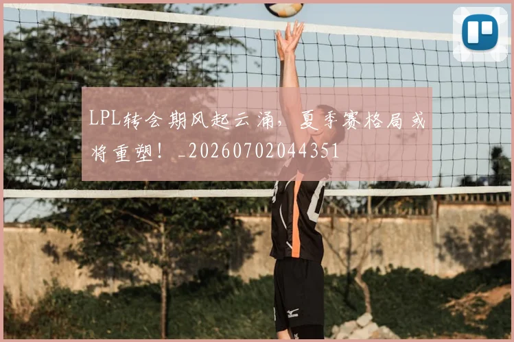 LPL转会期风起云涌，夏季赛格局或将重塑！_20260702044351