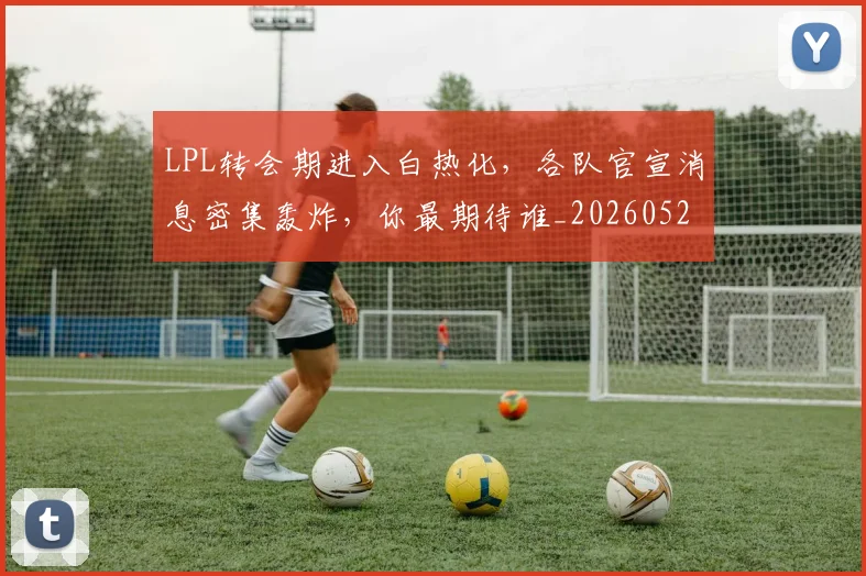 LPL转会期进入白热化，各队官宣消息密集轰炸，你最期待谁_20260529150006_20260702044351