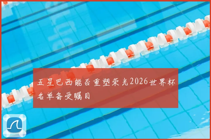 五星巴西能否重塑荣光2026世界杯名单备受瞩目