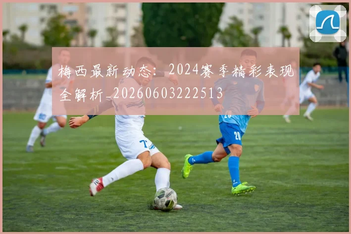 梅西最新动态：2024赛季精彩表现全解析_20260603222513