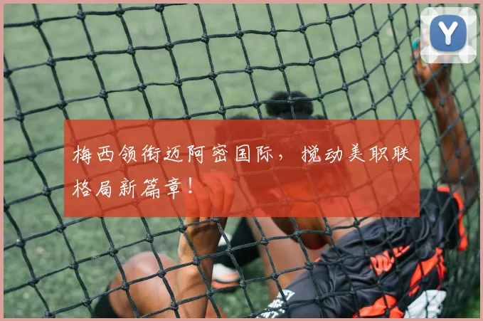 梅西领衔迈阿密国际，搅动美职联格局新篇章！
