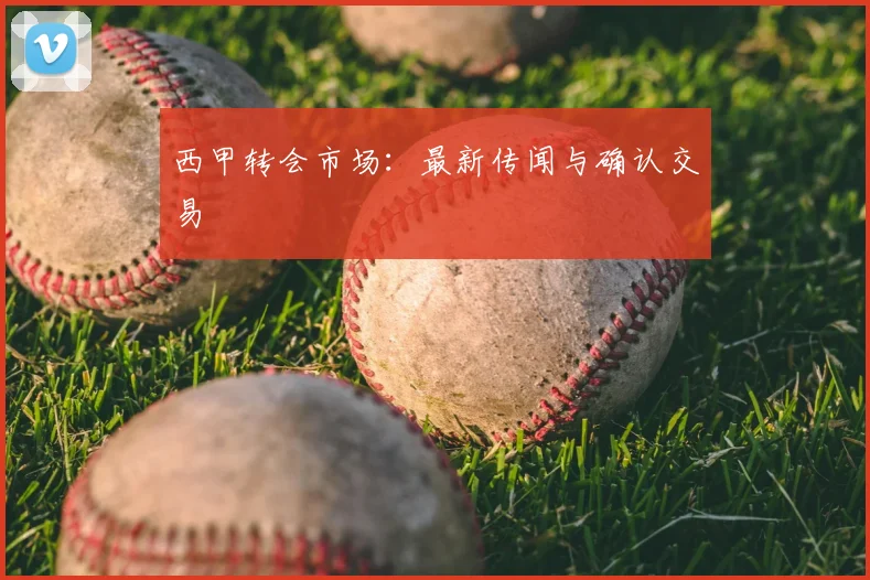 西甲转会市场：最新传闻与确认交易