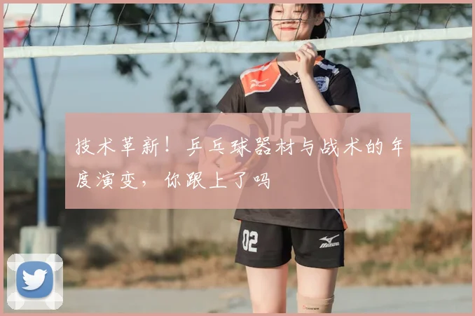 技术革新！乒乓球器材与战术的年度演变，你跟上了吗