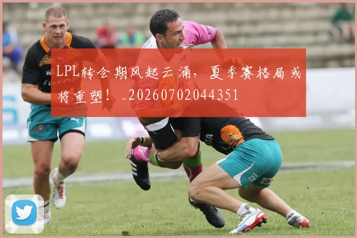 LPL转会期风起云涌，夏季赛格局或将重塑！_20260702044351
