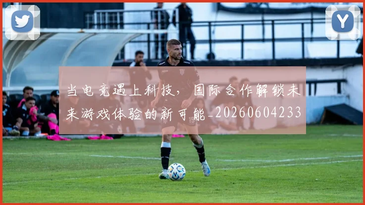 当电竞遇上科技，国际合作解锁未来游戏体验的新可能_20260604233137