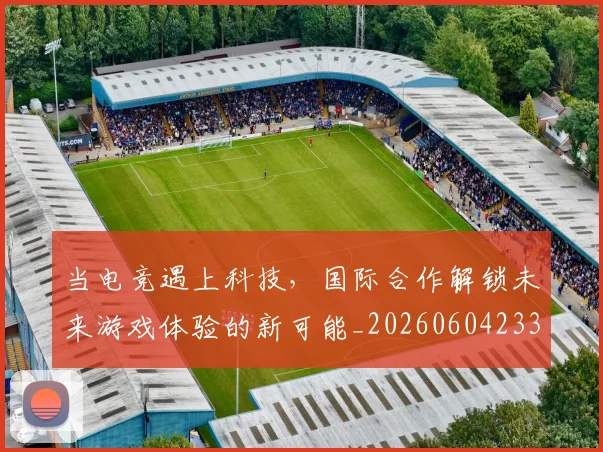 当电竞遇上科技，国际合作解锁未来游戏体验的新可能_20260604233137
