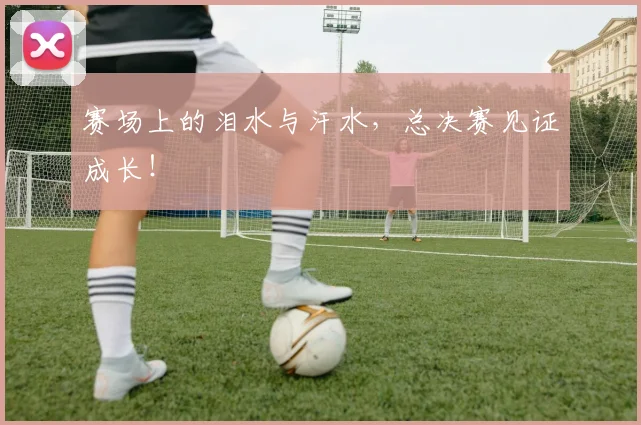 赛场上的泪水与汗水，总决赛见证成长！