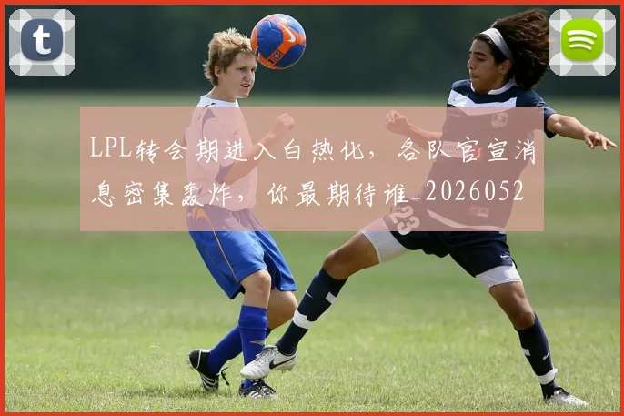 LPL转会期进入白热化，各队官宣消息密集轰炸，你最期待谁_20260529150006_20260702044351