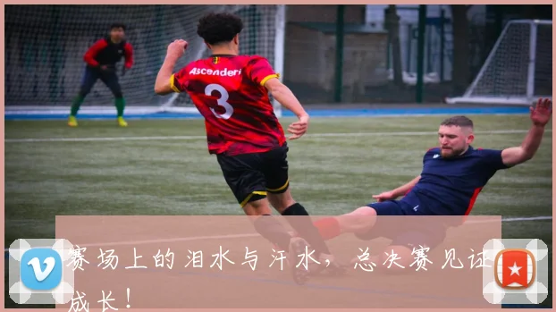 赛场上的泪水与汗水，总决赛见证成长！