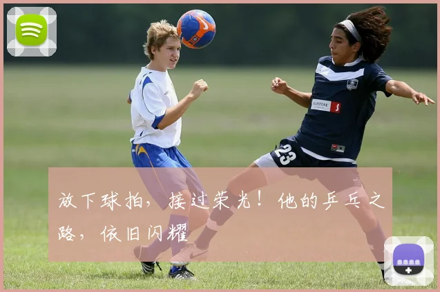 放下球拍，接过荣光！他的乒乓之路，依旧闪耀