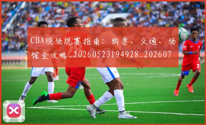 CBA现场观赛指南：购票、交通、场馆全攻略_20260523194928_20260702040347