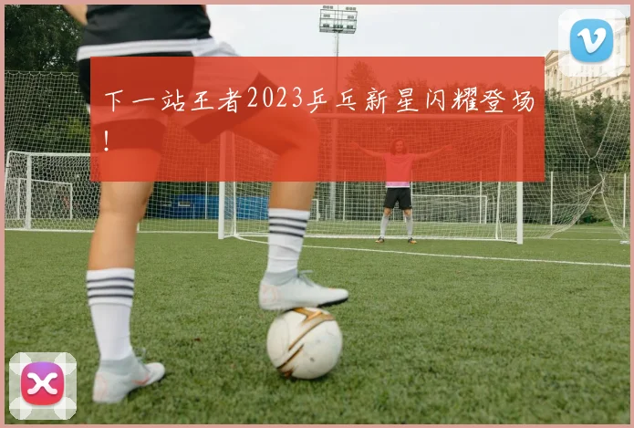 下一站王者2023乒乓新星闪耀登场！